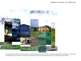 / M O D E L O  I N I C I A L  D E  A N Á L I S I S /  Al comprender la estructura física, social y económica de Villa Francia se noto un modo de organización territorial y uso de suelo que determinó una manera de intervenir en diversos lugares incrementando la escala y el número de involucrados. 
