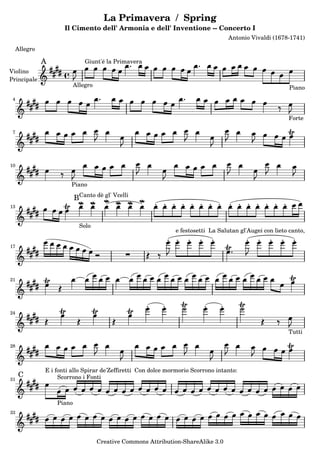La Primavera / Spring
Il Cimento dell' Armonia e dell' Inventione -- Concerto I
Antonio Vivaldi (1678-1741)
Allegro
A
Violino
Principale
PianoAllegro
Giunt'é la Primavera
Forte
4
7
10
Piano
13
B
Solo
Canto dè gl' Vcelli
17
e festosetti La Salutan gl'Augei con lieto canto,
21
Tutti
24
28
C
31
E i fonti allo Spirar de'Zeffiretti Con dolce mormorio Scorrono intanto:
Piano
Scorrono i Fonti
33
Creative Commons Attribution-ShareAlike 3.0
 