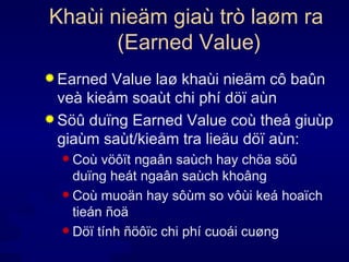 Khaùi nieäm giaù trò laøm ra  (Earned Value) Earned Value laø khaùi nieäm cô baûn veà kieåm soaùt chi phí döï aùn Söû duïng Earned Value coù theå giuùp giaùm saùt/kieåm tra lieäu döï aùn: Coù vöôït ngaân saùch hay chöa söû duïng heát ngaân saùch khoâng Coù muoän hay sôùm so vôùi keá hoaïch tieán ñoä Döï tính ñöôïc chi phí cuoái cuøng 