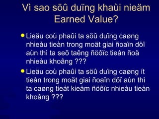 Vì sao söû duïng khaùi nieäm Earned Value? Lieäu coù phaûi ta söû duïng caøng nhieàu tieàn trong moät giai ñoaïn döï aùn thì ta seõ taêng ñöôïc tieán ñoä nhieàu khoâng ??? Lieäu coù phaûi ta söû duïng caøng ít tieàn trong moät giai ñoaïn döï aùn thì ta caøng tieát kieäm ñöôïc nhieàu tieàn khoâng ??? 