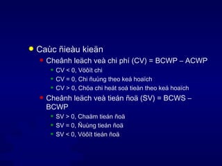 Caùc ñieàu kieän Cheânh leäch veà chi phí (CV) = BCWP – ACWP CV < 0, Vöôït chi CV = 0, Chi ñuùng theo keá hoaïch CV > 0, Chöa chi heát soá tieàn theo keá hoaïch Cheânh leäch veà tieán ñoä (SV) = BCWS – BCWP SV > 0, Chaäm tieán ñoä SV = 0, Ñuùng tieán ñoä SV < 0, Vöôït tieán ñoä 