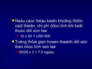 Neáu caùc ñieàu kieän khoâng ñöôïc caûi thieän, chi phí öôùc tính khi keát thuùc döï aùn laø 12 x 50 = USD 600 Toång thôøi gian hoaøn thaønh döï aùn theo öôùc tính seõ laø 50/20 x 3 = 7.5 ngaøy 