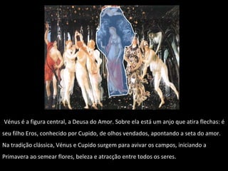 Vénus é a figura central, a Deusa do Amor. Sobre ela está um anjo que atira flechas: é seu filho Eros, conhecido por Cupido, de olhos vendados, apontando a seta do amor. Na tradição clássica, Vénus e Cupido surgem para avivar os campos, iniciando a Primavera ao semear flores, beleza e atracção entre todos os seres.  