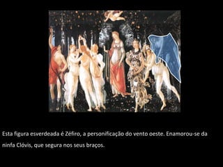 Esta figura esverdeada é Zéfiro, a  personificação do vento oeste. Enamorou-se da ninfa Clóvis, que segura nos seus braços. 