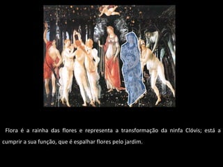 Flora é a rainha das flores e representa a transformação da ninfa Clóvis; está a cumprir a sua função, que é espalhar flores pelo jardim. 