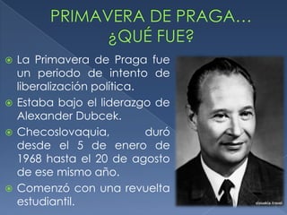  La Primavera de Praga fue
  un periodo de intento de
  liberalización política.
 Estaba bajo el liderazgo de
  Alexander Dubcek.
 Checoslovaquia,          duró
  desde el 5 de enero de
  1968 hasta el 20 de agosto
  de ese mismo año.
 Comenzó con una revuelta
  estudiantil.
 