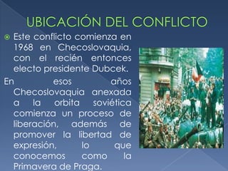  Este conflicto comienza en
  1968 en Checoslovaquia,
  con el recién entonces
  electo presidente Dubcek.
En         esos           años
  Checoslovaquia anexada
  a    la   orbita    soviética
  comienza un proceso de
  liberación, además de
  promover la libertad de
  expresión,       lo      que
  conocemos        como       la
  Primavera de Praga.
 