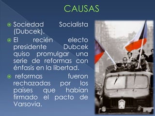  Sociedad         Socialista
  (Dubcek).
 El     recién       electo
  presidente        Dubcek
  quiso promulgar una
  serie de reformas con
  énfasis en la libertad.
 reformas            fueron
  rechazadas por los
  países    que      habían
  firmado el pacto de
  Varsovia.
 