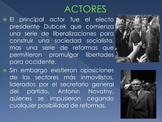    El principal actor fue el electo
    presidente Dubcek que comienza
    una serie de liberalizaciones para
    construir una sociedad socialista,
    mas una serie de reformas que
    permitieron promulgar libertades
    para occidente.
   Sin embargo existieron oposiciones
    de los sectores más inmovilistas,
    liderados por el secretario general
    del partido, Antonin Novotny,
    quienes se impusieron cegando
    cualquier posibilidad de reformas.
 