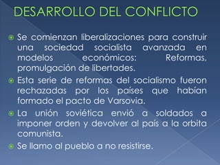  Se comienzan liberalizaciones para construir
  una sociedad socialista avanzada en
  modelos         económicos:         Reformas,
  promulgación de libertades.
 Esta serie de reformas del socialismo fueron
  rechazadas por los países que habían
  formado el pacto de Varsovia.
 La unión soviética envió a soldados a
  imponer orden y devolver al país a la orbita
  comunista.
 Se llamo al pueblo a no resistirse.
 