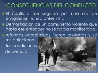  El conflicto fue seguido por una ola de
  emigración nunca antes vista.
 Demostración de un comunismo violento que
  hasta ese entonces no se había manifestado.
 reformas económicas fueron anuladas y se
  restablecieron
  las condiciones
 de censura.
 