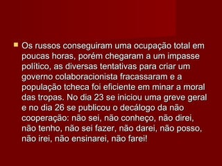  Os russos conseguiram uma ocupação total emOs russos conseguiram uma ocupação total em
poucas horas, porém chegaram a um impassepoucas horas, porém chegaram a um impasse
político, as diversas tentativas para criar umpolítico, as diversas tentativas para criar um
governo colaboracionista fracassaram e agoverno colaboracionista fracassaram e a
população tcheca foi eficiente em minar a moralpopulação tcheca foi eficiente em minar a moral
das tropas. No dia 23 se iniciou uma greve geraldas tropas. No dia 23 se iniciou uma greve geral
e no dia 26 se publicou o decálogo da nãoe no dia 26 se publicou o decálogo da não
cooperação: não sei, não conheço, não direi,cooperação: não sei, não conheço, não direi,
não tenho, não sei fazer, não darei, não posso,não tenho, não sei fazer, não darei, não posso,
não irei, não ensinarei, não farei!não irei, não ensinarei, não farei!
 