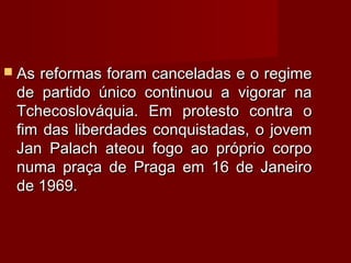  As reformas foram canceladas e o regimeAs reformas foram canceladas e o regime
de partido único continuou a vigorar nade partido único continuou a vigorar na
Tchecoslováquia. Em protesto contra oTchecoslováquia. Em protesto contra o
fim das liberdades conquistadas, o jovemfim das liberdades conquistadas, o jovem
Jan Palach ateou fogo ao próprio corpoJan Palach ateou fogo ao próprio corpo
numa praça de Praga em 16 de Janeironuma praça de Praga em 16 de Janeiro
de 1969.de 1969.
 