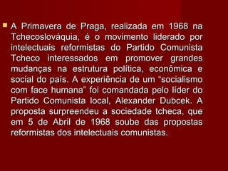  A Primavera de Praga, realizada em 1968 naA Primavera de Praga, realizada em 1968 na
Tchecoslováquia, é o movimento liderado porTchecoslováquia, é o movimento liderado por
intelectuais reformistas do Partido Comunistaintelectuais reformistas do Partido Comunista
Tcheco interessados em promover grandesTcheco interessados em promover grandes
mudanças na estrutura política, econômica emudanças na estrutura política, econômica e
social do país. A experiência de um “socialismosocial do país. A experiência de um “socialismo
com face humana” foi comandada pelo líder docom face humana” foi comandada pelo líder do
Partido Comunista local, Alexander Dubcek. APartido Comunista local, Alexander Dubcek. A
proposta surpreendeu a sociedade tcheca, queproposta surpreendeu a sociedade tcheca, que
em 5 de Abril de 1968 soube das propostasem 5 de Abril de 1968 soube das propostas
reformistas dos intelectuais comunistas.reformistas dos intelectuais comunistas.
 
