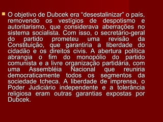 O objetivo de Dubcek era “desestalinizar” o país,O objetivo de Dubcek era “desestalinizar” o país,
removendo os vestígios de despotismo eremovendo os vestígios de despotismo e
autoritarismo, que considerava aberrações noautoritarismo, que considerava aberrações no
sistema socialista. Com isso, o secretário-geralsistema socialista. Com isso, o secretário-geral
do partido prometeu uma revisão dado partido prometeu uma revisão da
Constituição, que garantiria a liberdade doConstituição, que garantiria a liberdade do
cidadão e os direitos civis. A abertura políticacidadão e os direitos civis. A abertura política
abrangia o fim do monopólio do partidoabrangia o fim do monopólio do partido
comunista e a livre organização partidária, comcomunista e a livre organização partidária, com
uma Assembléia Nacional que reuniriauma Assembléia Nacional que reuniria
democraticamente todos os segmentos dademocraticamente todos os segmentos da
sociedade tcheca. A liberdade de imprensa, osociedade tcheca. A liberdade de imprensa, o
Poder Judiciário independente e a tolerânciaPoder Judiciário independente e a tolerância
religiosa eram outras garantias expostas porreligiosa eram outras garantias expostas por
Dubcek.Dubcek.
 