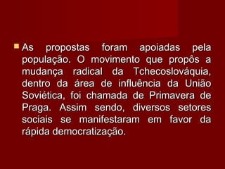  As propostas foram apoiadas pelaAs propostas foram apoiadas pela
população. O movimento que propôs apopulação. O movimento que propôs a
mudança radical da Tchecoslováquia,mudança radical da Tchecoslováquia,
dentro da área de influência da Uniãodentro da área de influência da União
Soviética, foi chamada de Primavera deSoviética, foi chamada de Primavera de
Praga. Assim sendo, diversos setoresPraga. Assim sendo, diversos setores
sociais se manifestaram em favor dasociais se manifestaram em favor da
rápida democratização.rápida democratização.
 