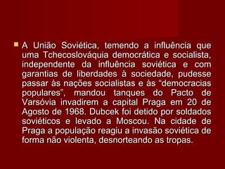  A União Soviética, temendo a influência queA União Soviética, temendo a influência que
uma Tchecoslováquia democrática e socialista,uma Tchecoslováquia democrática e socialista,
independente da influência soviética e comindependente da influência soviética e com
garantias de liberdades à sociedade, pudessegarantias de liberdades à sociedade, pudesse
passar às nações socialistas e às “democraciaspassar às nações socialistas e às “democracias
populares”, mandou tanques do Pacto depopulares”, mandou tanques do Pacto de
Varsóvia invadirem a capital Praga em 20 deVarsóvia invadirem a capital Praga em 20 de
Agosto de 1968. Dubcek foi detido por soldadosAgosto de 1968. Dubcek foi detido por soldados
soviéticos e levado a Moscou. Na cidade desoviéticos e levado a Moscou. Na cidade de
Praga a população reagiu a invasão soviética dePraga a população reagiu a invasão soviética de
forma não violenta, desnorteando as tropas.forma não violenta, desnorteando as tropas.
 