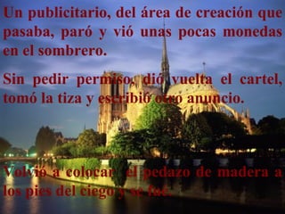 Un publicitario, del área de creación que
pasaba, paró y vió unas pocas monedas
en el sombrero.
Sin pedir permiso, dió vuelta el cartel,
tomó la tiza y escribió otro anuncio.



Volvió a colocar el pedazo de madera a
los pies del ciego y se fué.
 
