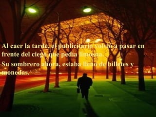 Al caer la tarde, el publicitario volvió a pasar en
frente del ciego que pedía limosna.
Su sombrero ahora, estaba lleno de billetes y
monedas.
 