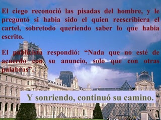 El ciego reconoció las pisadas del hombre, y le
preguntó si habia sido el quien reescribiera el
cartel, sobretodo queriendo saber lo que habia
escrito.

El publicista respondió: “Nada que no esté de
acuerdo con su anuncio, solo que con otras
palabras”.



       Y sonriendo, continuó su camino.
 