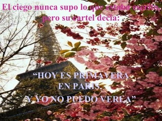 El ciego nunca supo lo que estaba escrito,
           pero su cartel decía:




       “HOY ES PRIMAVERA
            EN PARIS,
      Y YO NO PUEDO VERLA”
 