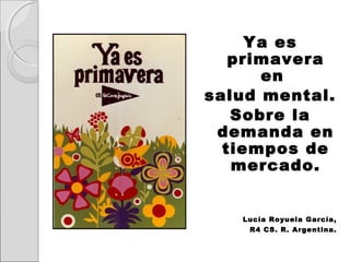 Ya es
primavera
en
salud mental.
Sobre la
demanda en
tiempos de
mercado.

Lucía Royuela García,
R4 CS. R. Argentina.

 