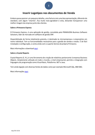 Imp.019.15.V0
1
Inserir Logotipos nos documentos de Venda  
Embora possa parecer um pequeno detalhe, uma factura com uma boa apresentação, diferente do 
standard,  com  algum  “charme”,  fica  muito  mais agradável  à  vista,  deixando  transparecer  uma 
melhor imagem da empresa junto dos clientes. 
Sobre o Primavera Express 
O Primavera Express, é uma aplicação de gestão, concebida pela PRIMAVERA Business Software 
Solutions, líder de mercado em software de gestão ERP.  
Disponibilizada de forma totalmente gratuita, é destinada às microempresas e empresários em 
nome individual. Tem as funcionalidades necessárias para a gestão de vendas e stocks. É de fácil 
instalação e configuração, e conta ainda com o suporte técnico da própria Primavera. 
Mais informações e download aqui. 
Sobre o Crystal Reports 
Crystal Reports (C. R.), é uma ferramenta de criação de relatórios pertencente à empresa Business 
Objects. Amplamente utilizada em todo o mundo, a nível empresarial, permite a integração com 
linguagens de programação como Visual Basic, Plataforma .NET e Java.  
Tem ainda ligação com diversas fontes de dados como por exemplo Microsoft SQL, IBM DB2. 
Mais informações aqui.  
 
 
 
 
 
 
 
 
 
 
 
 
 