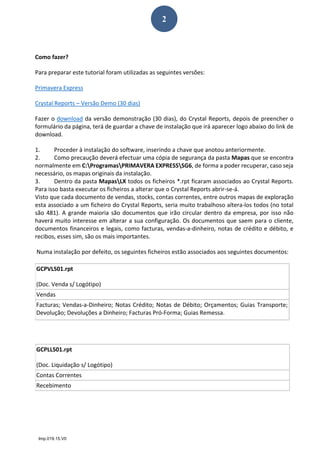 Imp.019.15.V0
2
 
Como fazer? 
Para preparar este tutorial foram utilizadas as seguintes versões: 
Primavera Express 
Crystal Reports – Versão Demo (30 dias) 
Fazer o download da versão demonstração (30 dias), do Crystal Reports, depois de preencher o 
formulário da página, terá de guardar a chave de instalação que irá aparecer logo abaixo do link de 
download.  
1. Proceder à instalação do software, inserindo a chave que anotou anteriormente.  
2. Como precaução deverá efectuar uma cópia de segurança da pasta Mapas que se encontra 
normalmente em C:ProgramasPRIMAVERA EXPRESSSG6, de forma a poder recuperar, caso seja 
necessário, os mapas originais da instalação.  
3. Dentro da pasta MapasLX todos os ficheiros *.rpt ficaram associados ao Crystal Reports. 
Para isso basta executar os ficheiros a alterar que o Crystal Reports abrir‐se‐á.  
Visto que cada documento de vendas, stocks, contas correntes, entre outros mapas de exploração 
esta associado a um ficheiro do Crystal Reports, seria muito trabalhoso altera‐los todos (no total 
são 481). A grande maioria são documentos que irão circular dentro da empresa, por isso não 
haverá muito interesse em alterar a sua configuração. Os documentos que saem para o cliente, 
documentos financeiros e legais, como facturas, vendas‐a‐dinheiro, notas de crédito e débito, e 
recibos, esses sim, são os mais importantes.  
 Numa instalação por defeito, os seguintes ficheiros estão associados aos seguintes documentos: 
  
  
  
  
  
  
GCPVLS01.rpt 
(Doc. Venda s/ Logótipo) 
Vendas 
Facturas; Vendas‐a‐Dinheiro; Notas Crédito; Notas de Débito; Orçamentos; Guias Transporte; 
Devolução; Devoluções a Dinheiro; Facturas Pró‐Forma; Guias Remessa. 
GCPLLS01.rpt 
(Doc. Liquidação s/ Logótipo) 
Contas Correntes 
Recebimento 
 