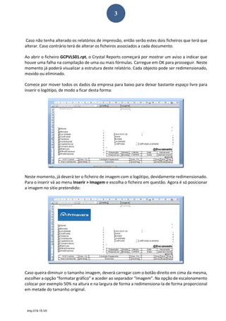Imp.019.15.V0
3
  
 Caso não tenha alterado os relatórios de impressão, então serão estes dois ficheiros que terá que 
alterar. Caso contrário terá de alterar os ficheiros associados a cada documento.  
Ao abrir o ficheiro GCPVLS01.rpt, o Crystal Reports começará por mostrar um aviso a indicar que 
houve uma falha na compilação de uma ou mais fórmulas. Carregue em OK para prosseguir. Neste 
momento já poderá visualizar a estrutura deste relatório. Cada objecto pode ser redimensionado, 
movido ou eliminado.  
Comece por mover todos os dados da empresa para baixo para deixar bastante espaço livre para 
inserir o logótipo, de modo a ficar desta forma: 
 
Neste momento, já deverá ter o ficheiro de imagem com o logótipo, devidamente redimensionado. 
Para o inserir vá ao menu Inserir > Imagem e escolha o ficheiro em questão. Agora é só posicionar 
a imagem no sitio pretendido: 
 
Caso queira diminuir o tamanho imagem, deverá carregar com o botão direito em cima da mesma, 
escolher a opção “formatar gráfico” e aceder ao separador “Imagem”. Na opção de escalonamento 
colocar por exemplo 50% na altura e na largura de forma a redimensiona‐la de forma proporcional 
em metade do tamanho original. 
  
 