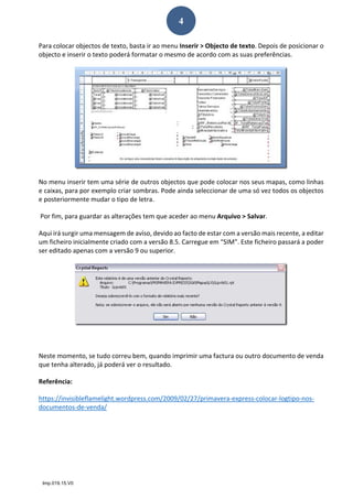 Imp.019.15.V0
4
Para colocar objectos de texto, basta ir ao menu Inserir > Objecto de texto. Depois de posicionar o 
objecto e inserir o texto poderá formatar o mesmo de acordo com as suas preferências. 
 
No menu inserir tem uma série de outros objectos que pode colocar nos seus mapas, como linhas 
e caixas, para por exemplo criar sombras. Pode ainda seleccionar de uma só vez todos os objectos 
e posteriormente mudar o tipo de letra. 
 Por fim, para guardar as alterações tem que aceder ao menu Arquivo > Salvar. 
Aqui irá surgir uma mensagem de aviso, devido ao facto de estar com a versão mais recente, a editar 
um ficheiro inicialmente criado com a versão 8.5. Carregue em “SIM”. Este ficheiro passará a poder 
ser editado apenas com a versão 9 ou superior. 
 
  
Neste momento, se tudo correu bem, quando imprimir uma factura ou outro documento de venda 
que tenha alterado, já poderá ver o resultado. 
Referência: 
https://invisibleflamelight.wordpress.com/2009/02/27/primavera‐express‐colocar‐logtipo‐nos‐
documentos‐de‐venda/ 
 
 