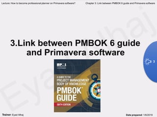 3.Link between PMBOK 6 guide
and Primavera software
Lecture: How to become professional planner on Primavera software? Chapter 3: Link between PMBOK 6 guide and Primavera software
3
Trainer: Eyad Alhaj Date prepared: 1/6/2019
 