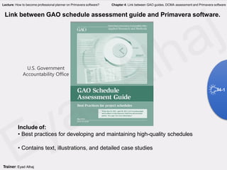 GAO
Include of:
• Best practices for developing and maintaining high-quality schedules
• Contains text, illustrations, and detailed case studies
Link between GAO schedule assessment guide and Primavera software.
4-1
Trainer: Eyad Alhaj
Lecture: How to become professional planner on Primavera software? Chapter 4: Link between GAO guides, DCMA assessment and Primavera software
U.S. Government
Accountability Office
 
