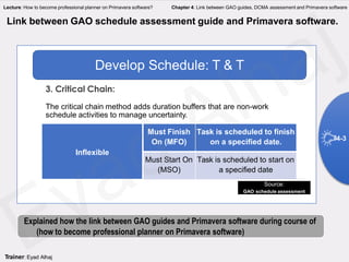 Inflexible
Must Finish
On (MFO)
Task is scheduled to finish
on a specified date.
Must Start On
(MSO)
Task is scheduled to start on
a specified date
Develop Schedule: T & T
3. Critical Chain:
The critical chain method adds duration buffers that are non-work
schedule activities to manage uncertainty.
Link between GAO schedule assessment guide and Primavera software.
Source:
GAO schedule assessment
4-3
Explained how the link between GAO guides and Primavera software during course of
(how to become professional planner on Primavera software)
Trainer: Eyad Alhaj
Lecture: How to become professional planner on Primavera software? Chapter 4: Link between GAO guides, DCMA assessment and Primavera software
 