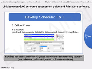Develop Schedule: T & T
Link between GAO schedule assessment guide and Primavera software.
3. Critical Chain:
1- Finish On:
constraint, the constraint date is the date on which the activity must finish.
4-4
Explained how the link between GAO guides and Primavera software during course of
(how to become professional planner on Primavera software)
Trainer: Eyad Alhaj
Lecture: How to become professional planner on Primavera software? Chapter 4: Link between GAO guides, DCMA assessment and Primavera software
 