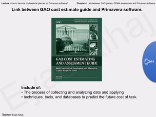 Link between GAO cost estimate guide and Primavera software.
Include of:
• The process of collecting and analyzing data and applying
• techniques, tools, and databases to predict the future cost of task.
4-5
Trainer: Eyad Alhaj
Lecture: How to become professional planner on Primavera software? Chapter 4: Link between GAO guides, DCMA assessment and Primavera software
 