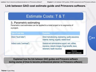 Parametric cost estimates can be applied to a total project or to segments of
a project.
Estimate Costs: T & T
3. Parametric estimating
Source:
GAO cost estimate
Link between GAO cost estimate guide and Primavera software.
4-6
Explained how the link between GAO guides and Primavera software
during course of (how to become professional planner on Primavera software)
Trainer: Eyad Alhaj
Lecture: How to become professional planner on Primavera software? Chapter 4: Link between GAO guides, DCMA assessment and Primavera software
 