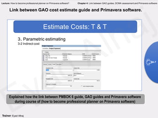 3. Parametric estimating
3-2 Indirect cost
Estimate Costs: T & T
Link between GAO cost estimate guide and Primavera software.
4-7
Explained how the link between PMBOK 6 guide, GAO guides and Primavera software
during course of (how to become professional planner on Primavera software)
Trainer: Eyad Alhaj
Lecture: How to become professional planner on Primavera software? Chapter 4: Link between GAO guides, DCMA assessment and Primavera software
 