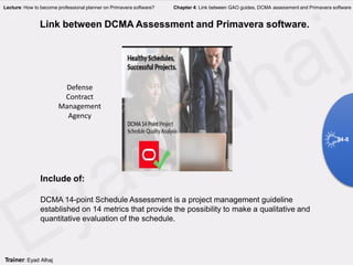 Link between DCMA Assessment and Primavera software.
Include of:
DCMA 14-point Schedule Assessment is a project management guideline
established on 14 metrics that provide the possibility to make a qualitative and
quantitative evaluation of the schedule.
4-8
Trainer: Eyad Alhaj
Lecture: How to become professional planner on Primavera software? Chapter 4: Link between GAO guides, DCMA assessment and Primavera software
Defense
Contract
Management
Agency
 