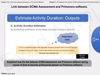 2. Activity Duration Estimates:
Quantitative estimates of the likely duration of each activity
Estimate Activity Duration: Outputs
Important
note
Source:
DCMA
Link between DCMA Assessment and Primavera software.
Explained how the link between DCMAAssessment and Primavera software during
course of (how to become professional planner on Primavera software)
4-9
Trainer: Eyad Alhaj
Lecture: How to become professional planner on Primavera software? Chapter 4: Link between GAO guides, DCMA assessment and Primavera software
 