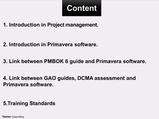 Content
Trainer: Eyad Alhaj
1. Introduction in Project management.
2. Introduction in Primavera software.
3. Link between PMBOK 6 guide and Primavera software.
4. Link between GAO guides, DCMA assessment and
Primavera software.
5.Training Standards
 