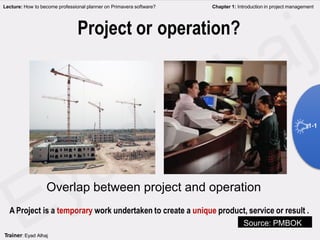 Project or operation?
Overlap between project and operation
A Project is a temporary work undertaken to create a unique product, service or result .
Lecture: How to become professional planner on Primavera software? Chapter 1: Introduction in project management
Source: PMBOK
1-1
Trainer: Eyad Alhaj
 