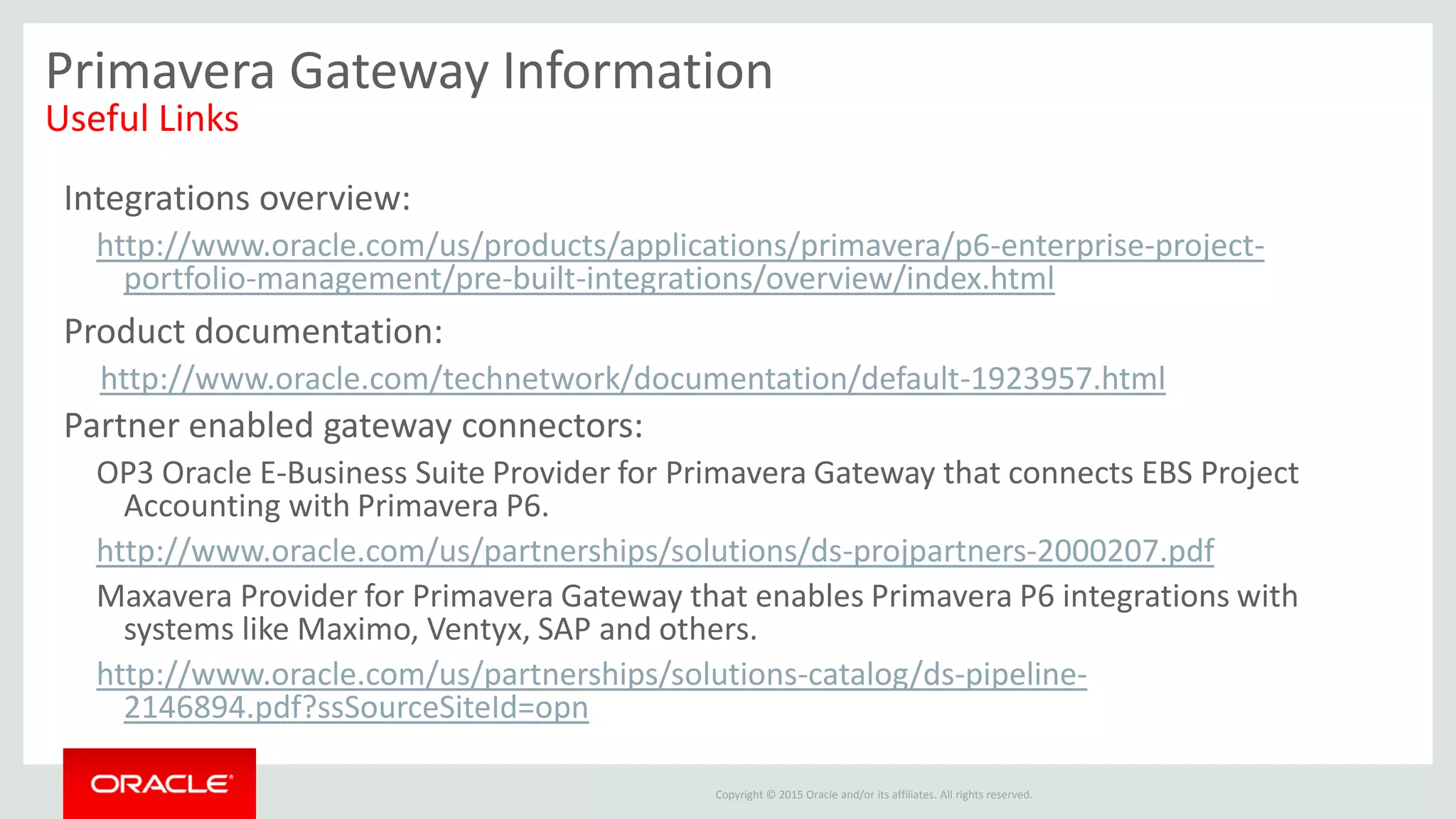 Copyright © 2015 Oracle and/or its affiliates. All rights reserved.
Primavera Gateway Information
Useful Links
Integrations overview:
http://www.oracle.com/us/products/applications/primavera/p6-enterprise-project-
portfolio-management/pre-built-integrations/overview/index.html
Product documentation:
http://www.oracle.com/technetwork/documentation/default-1923957.html
Partner enabled gateway connectors:
OP3 Oracle E-Business Suite Provider for Primavera Gateway that connects EBS Project
Accounting with Primavera P6.
http://www.oracle.com/us/partnerships/solutions/ds-projpartners-2000207.pdf
Maxavera Provider for Primavera Gateway that enables Primavera P6 integrations with
systems like Maximo, Ventyx, SAP and others.
http://www.oracle.com/us/partnerships/solutions-catalog/ds-pipeline-
2146894.pdf?ssSourceSiteId=opn
 