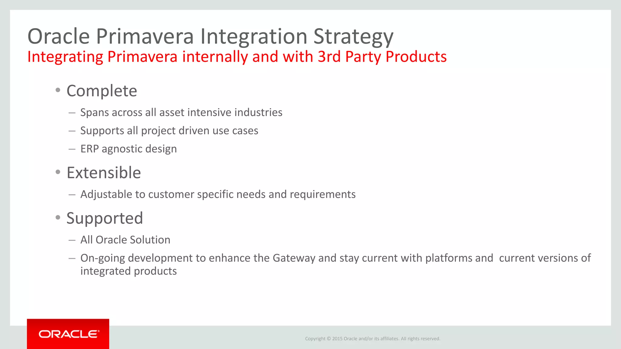 Copyright © 2015 Oracle and/or its affiliates. All rights reserved.
Oracle Primavera Integration Strategy
Integrating Primavera internally and with 3rd Party Products
• Complete
– Spans across all asset intensive industries
– Supports all project driven use cases
– ERP agnostic design
• Extensible
– Adjustable to customer specific needs and requirements
• Supported
– All Oracle Solution
– On-going development to enhance the Gateway and stay current with platforms and current versions of
integrated products
 