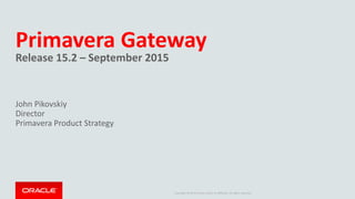 Copyright © 2014 Oracle and/or its affiliates. All rights reserved.
Primavera Gateway
Release 15.2 – September 2015
John Pikovskiy
Director
Primavera Product Strategy
 