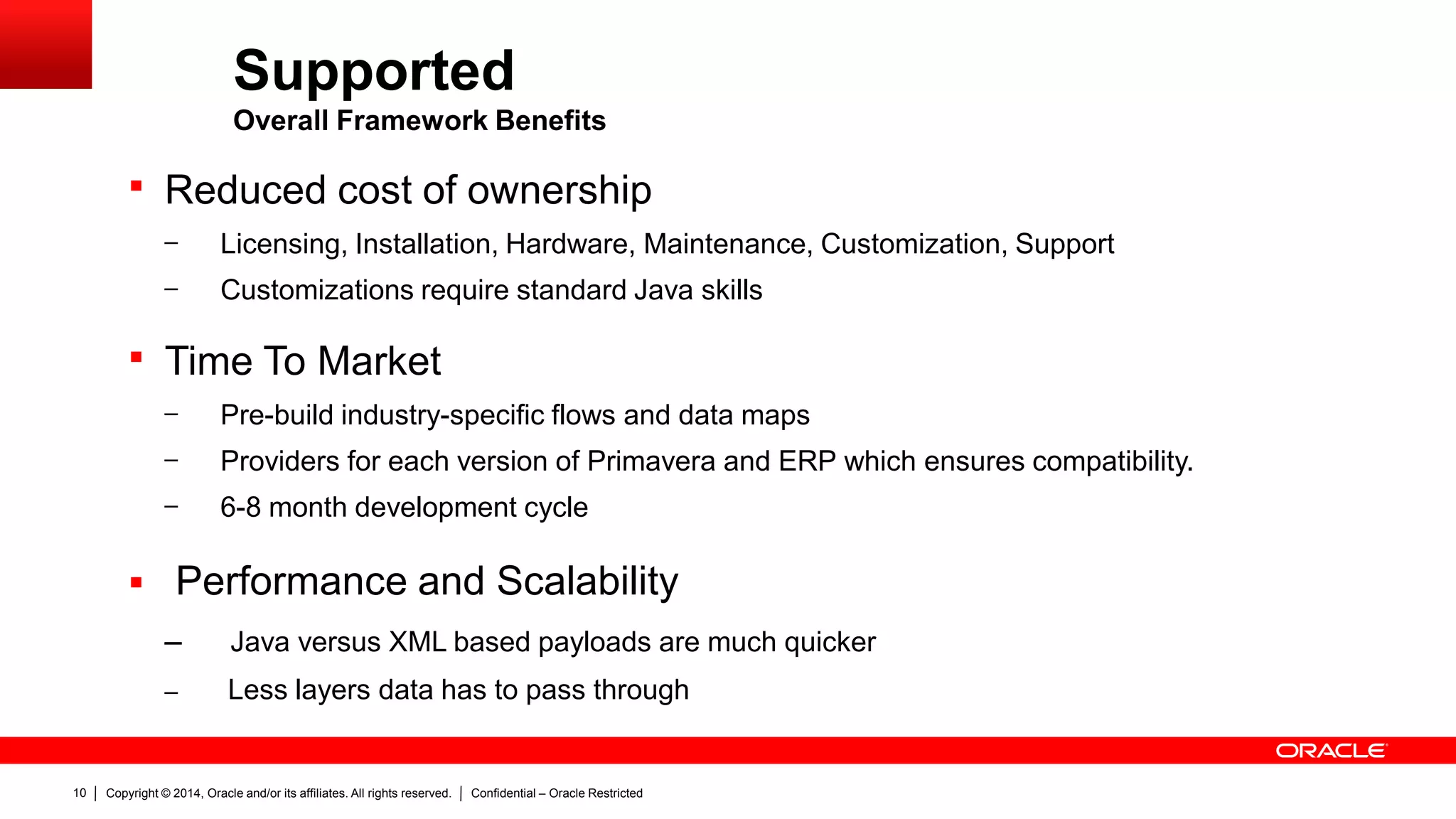 Copyright © 2014, Oracle and/or its affiliates. All rights reserved. Confidential – Oracle Restricted10
Supported
Overall Framework Benefits
 Reduced cost of ownership
– Licensing, Installation, Hardware, Maintenance, Customization, Support
– Customizations require standard Java skills
 Time To Market
– Pre-build industry-specific flows and data maps
– Providers for each version of Primavera and ERP which ensures compatibility.
– 6-8 month development cycle
 Performance and Scalability
– Java versus XML based payloads are much quicker
– Less layers data has to pass through
 