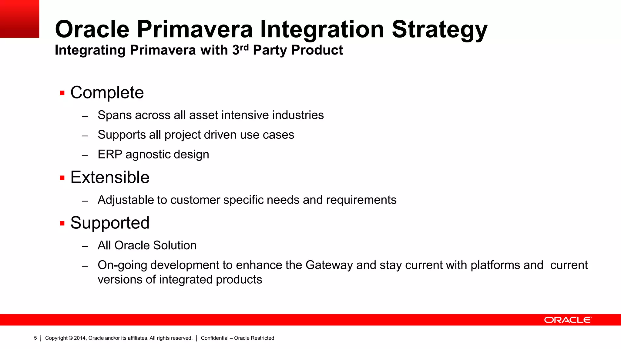 Copyright © 2014, Oracle and/or its affiliates. All rights reserved. Confidential – Oracle Restricted5
Oracle Primavera Integration Strategy
Integrating Primavera with 3rd Party Product
 Complete
– Spans across all asset intensive industries
– Supports all project driven use cases
– ERP agnostic design
 Extensible
– Adjustable to customer specific needs and requirements
 Supported
– All Oracle Solution
– On-going development to enhance the Gateway and stay current with platforms and current
versions of integrated products
 