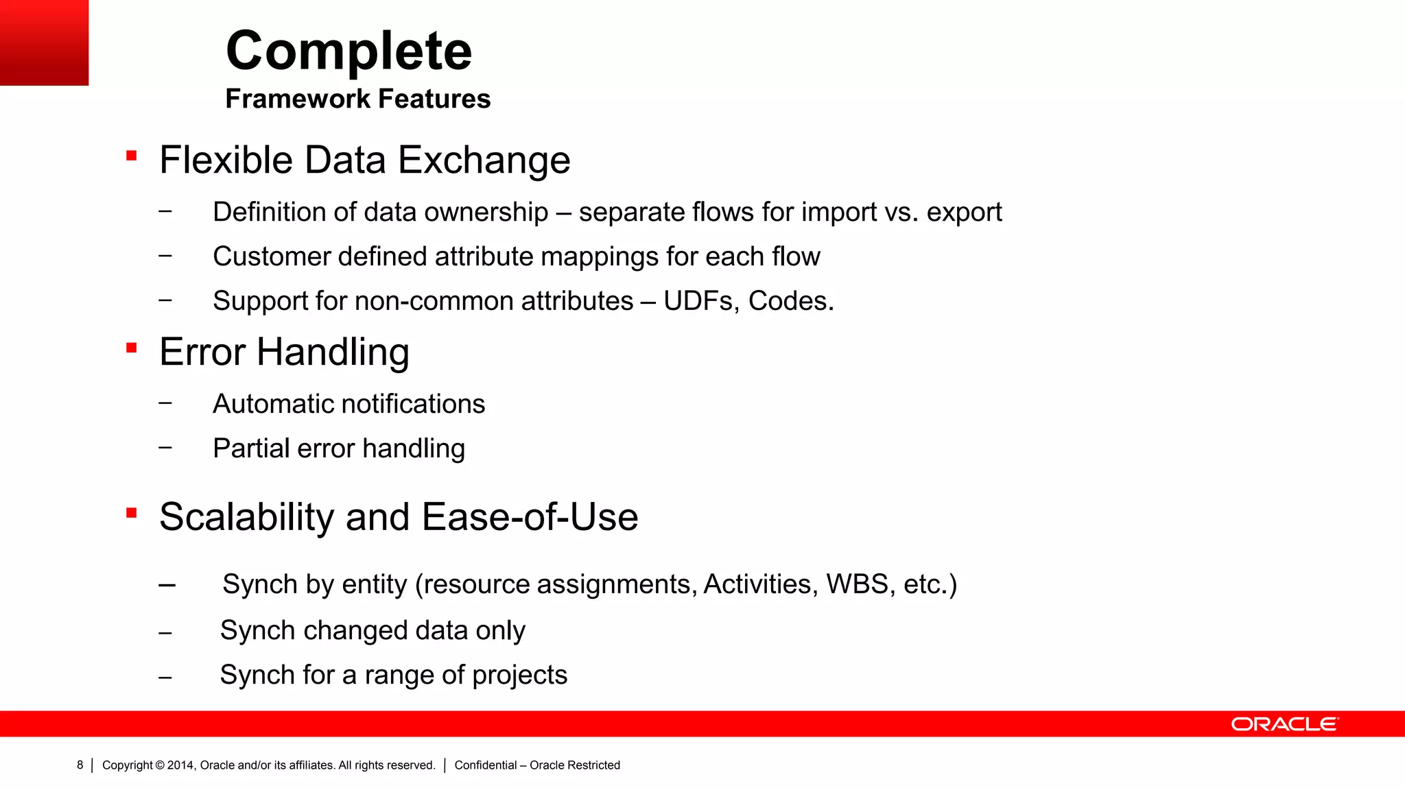 Copyright © 2014, Oracle and/or its affiliates. All rights reserved. Confidential – Oracle Restricted8
Complete
Framework Features
 Flexible Data Exchange
– Definition of data ownership – separate flows for import vs. export
– Customer defined attribute mappings for each flow
– Support for non-common attributes – UDFs, Codes.
 Error Handling
– Automatic notifications
– Partial error handling
 Scalability and Ease-of-Use
– Synch by entity (resource assignments, Activities, WBS, etc.)
– Synch changed data only
– Synch for a range of projects
 