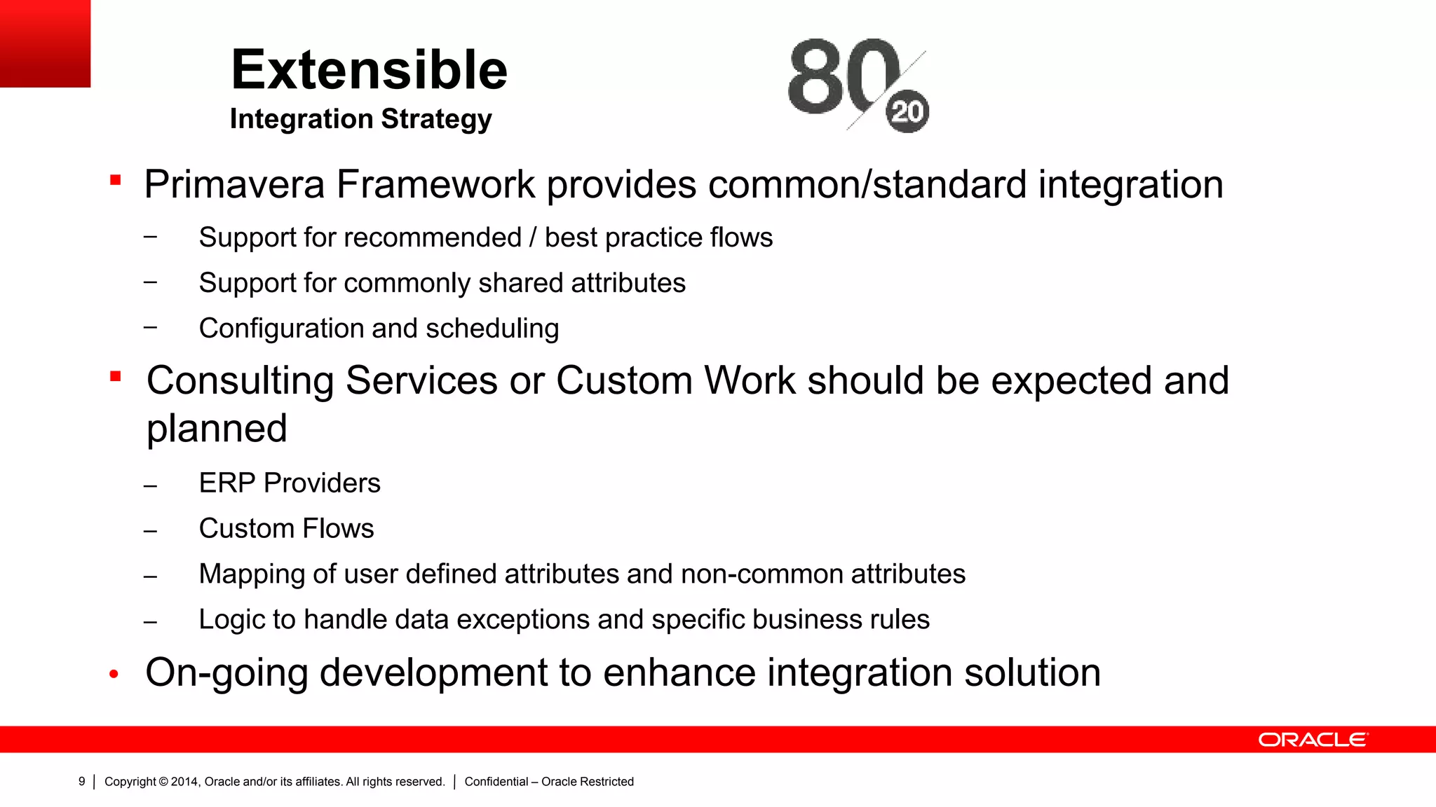 Copyright © 2014, Oracle and/or its affiliates. All rights reserved. Confidential – Oracle Restricted9
Extensible
Integration Strategy
 Primavera Framework provides common/standard integration
– Support for recommended / best practice flows
– Support for commonly shared attributes
– Configuration and scheduling
 Consulting Services or Custom Work should be expected and
planned
– ERP Providers
– Custom Flows
– Mapping of user defined attributes and non-common attributes
– Logic to handle data exceptions and specific business rules
• On-going development to enhance integration solution
 