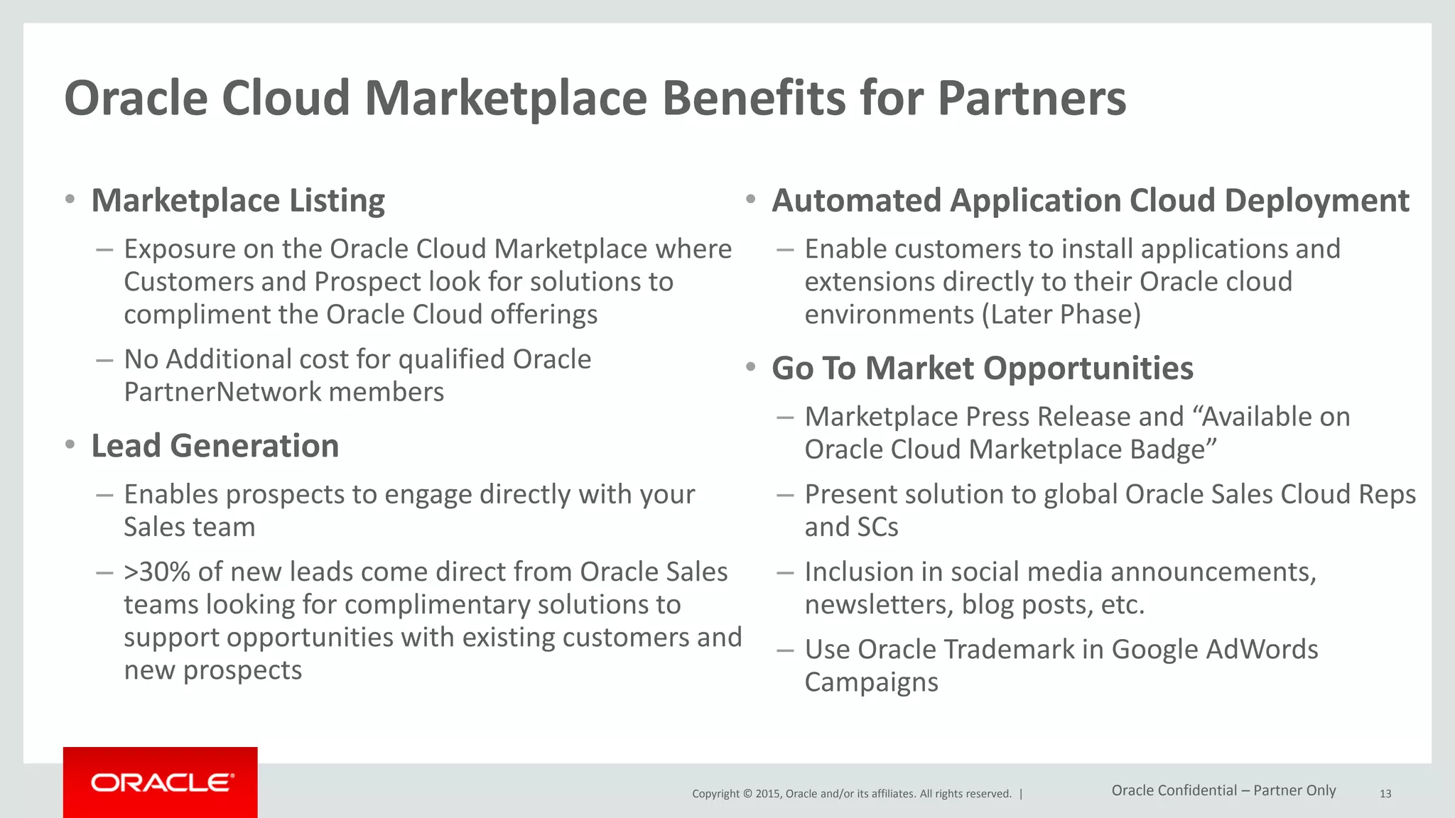 Copyright © 2015, Oracle and/or its affiliates. All rights reserved. |
Oracle Cloud Marketplace Benefits for Partners
• Marketplace Listing
– Exposure on the Oracle Cloud Marketplace where
Customers and Prospect look for solutions to
compliment the Oracle Cloud offerings
– No Additional cost for qualified Oracle
PartnerNetwork members
• Lead Generation
– Enables prospects to engage directly with your
Sales team
– >30% of new leads come direct from Oracle Sales
teams looking for complimentary solutions to
support opportunities with existing customers and
new prospects
• Automated Application Cloud Deployment
– Enable customers to install applications and
extensions directly to their Oracle cloud
environments (Later Phase)
• Go To Market Opportunities
– Marketplace Press Release and “Available on
Oracle Cloud Marketplace Badge”
– Present solution to global Oracle Sales Cloud Reps
and SCs
– Inclusion in social media announcements,
newsletters, blog posts, etc.
– Use Oracle Trademark in Google AdWords
Campaigns
13Oracle Confidential – Partner Only
 