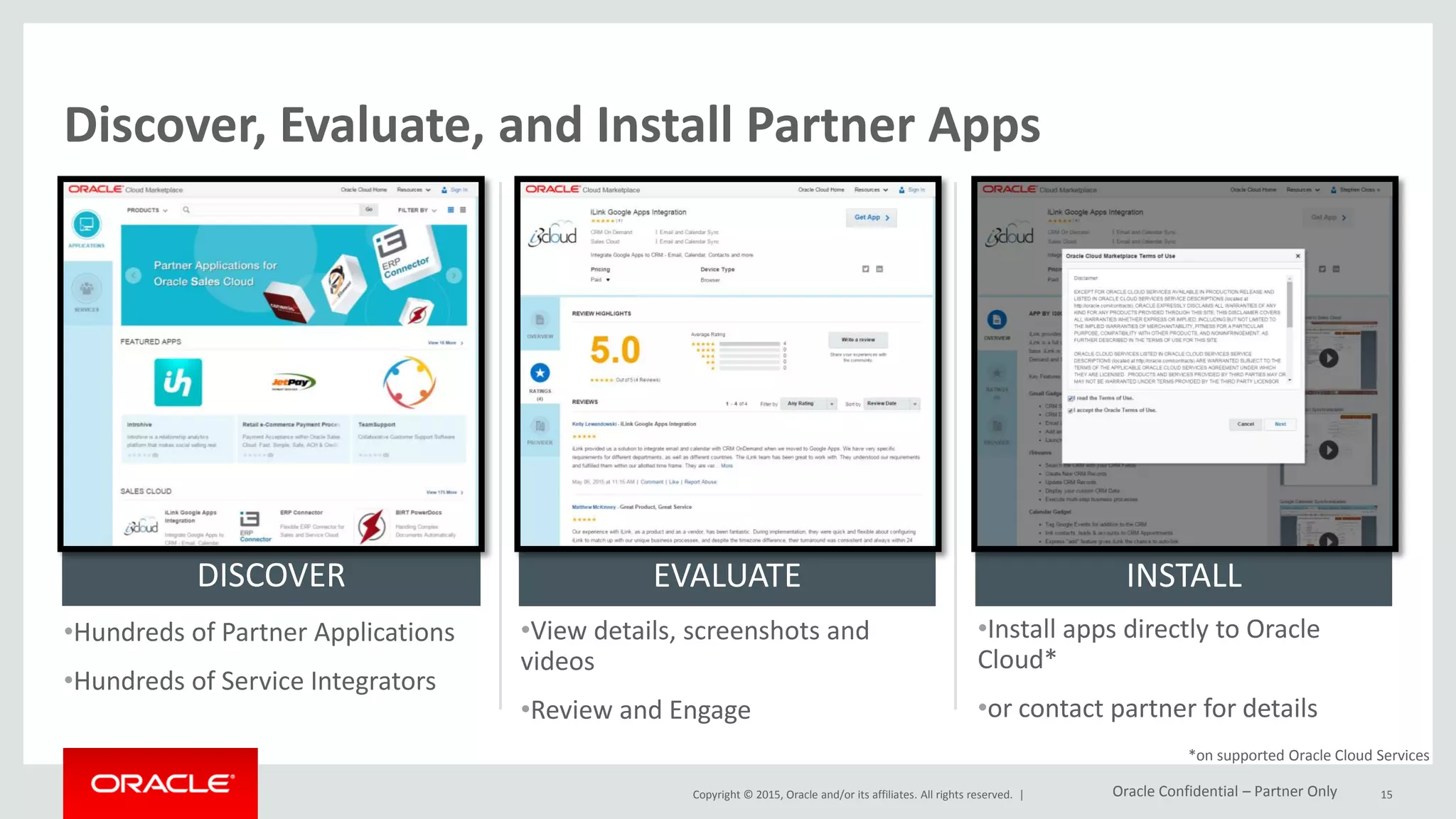 Copyright © 2015, Oracle and/or its affiliates. All rights reserved. |
Discover, Evaluate, and Install Partner Apps
•Hundreds of Partner Applications
•Hundreds of Service Integrators
•View details, screenshots and
videos
•Review and Engage
•Install apps directly to Oracle
Cloud*
•or contact partner for details
DISCOVER EVALUATE INSTALL
*on supported Oracle Cloud Services
15Oracle Confidential – Partner Only
 